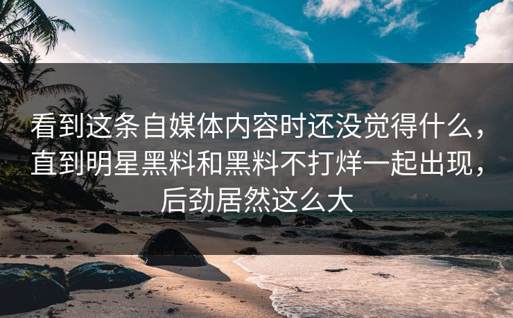 看到这条自媒体内容时还没觉得什么，直到明星黑料和黑料不打烊一起出现，后劲居然这么大