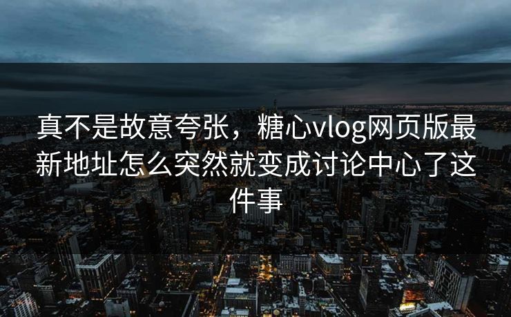 真不是故意夸张，糖心vlog网页版最新地址怎么突然就变成讨论中心了这件事