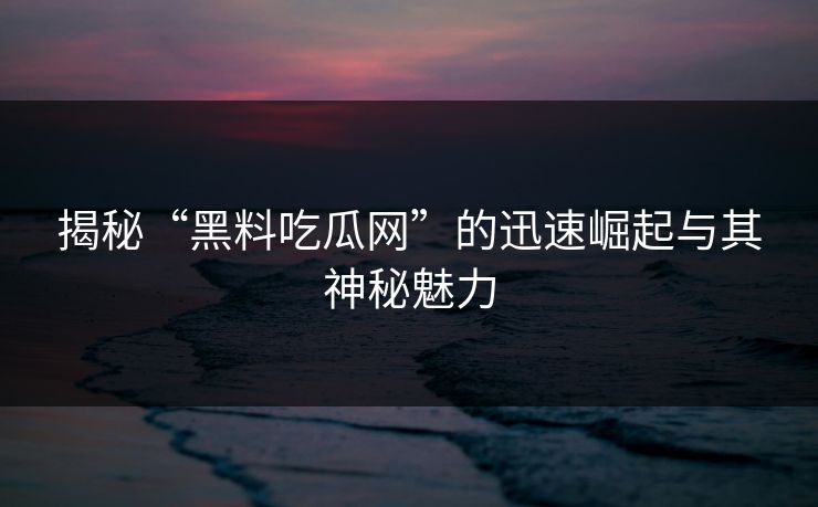 揭秘“黑料吃瓜网”的迅速崛起与其神秘魅力