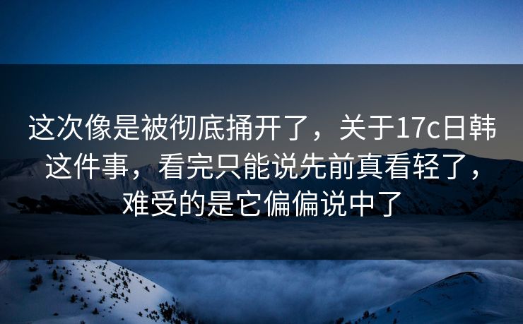这次像是被彻底捅开了，关于17c日韩这件事，看完只能说先前真看轻了，难受的是它偏偏说中了