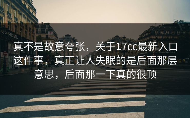 真不是故意夸张，关于17cc最新入口这件事，真正让人失眠的是后面那层意思，后面那一下真的很顶
