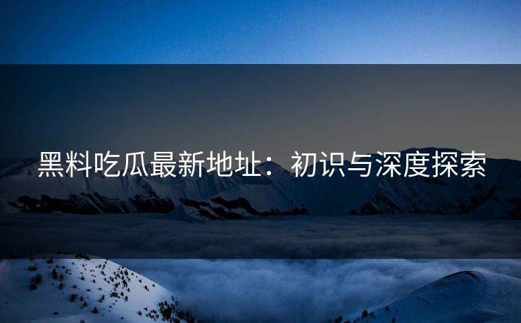 黑料吃瓜最新地址：初识与深度探索
