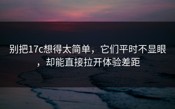 别把17c想得太简单，它们平时不显眼，却能直接拉开体验差距