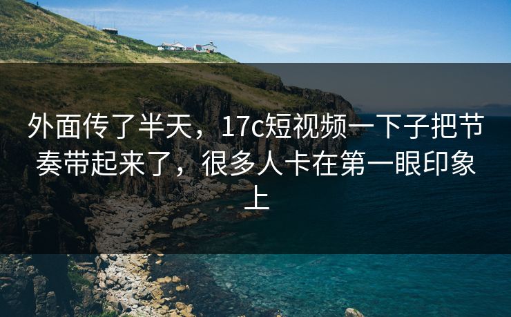 外面传了半天，17c短视频一下子把节奏带起来了，很多人卡在第一眼印象上