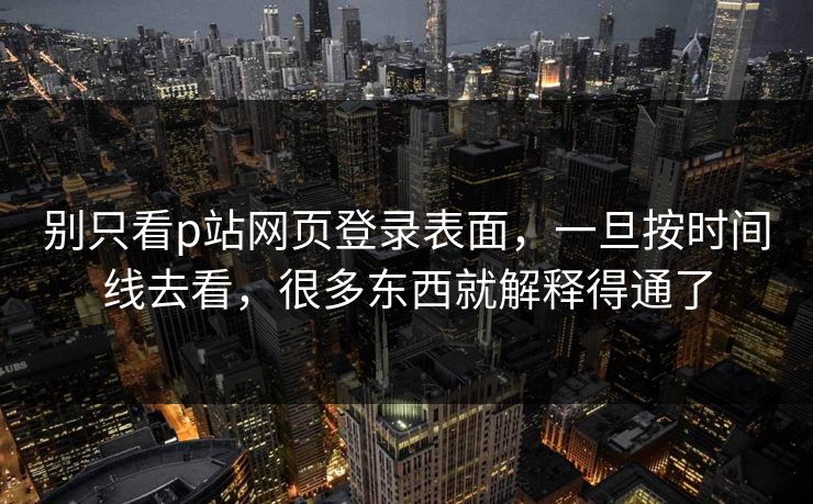 别只看p站网页登录表面，一旦按时间线去看，很多东西就解释得通了