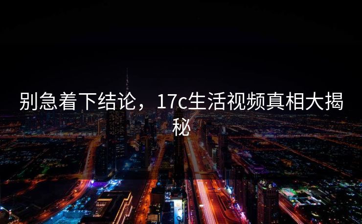 别急着下结论，17c生活视频真相大揭秘