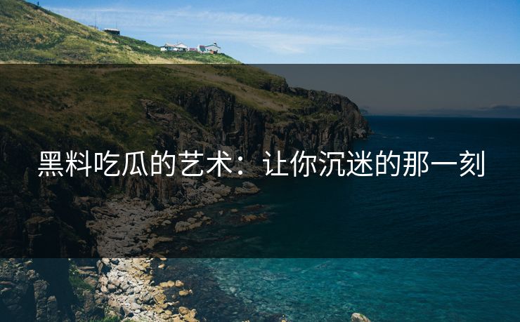 黑料吃瓜的艺术：让你沉迷的那一刻
