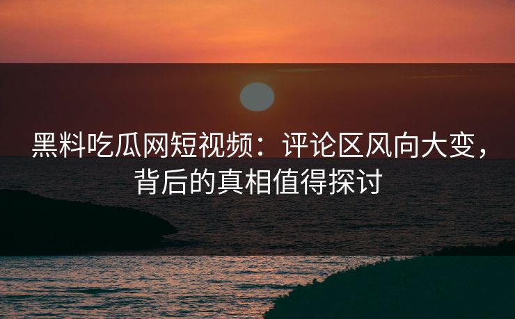 黑料吃瓜网短视频：评论区风向大变，背后的真相值得探讨