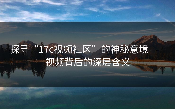 探寻“17c视频社区”的神秘意境——视频背后的深层含义
