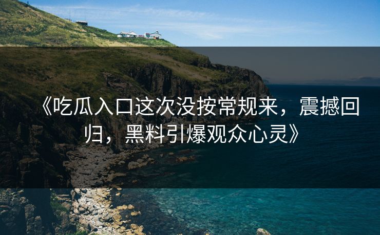 《吃瓜入口这次没按常规来，震撼回归，黑料引爆观众心灵》