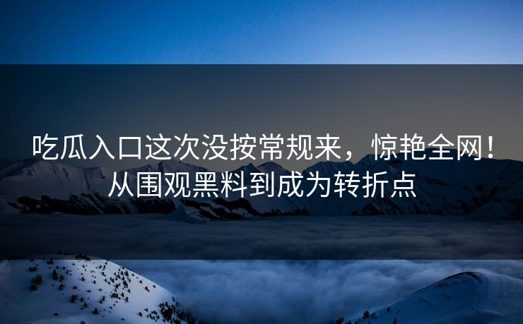 吃瓜入口这次没按常规来，惊艳全网！从围观黑料到成为转折点
