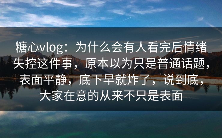 糖心vlog：为什么会有人看完后情绪失控这件事，原本以为只是普通话题，表面平静，底下早就炸了，说到底，大家在意的从来不只是表面