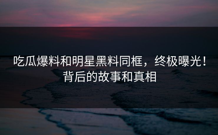 吃瓜爆料和明星黑料同框，终极曝光！背后的故事和真相