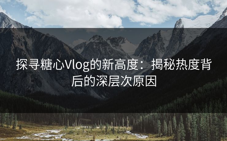 探寻糖心Vlog的新高度：揭秘热度背后的深层次原因