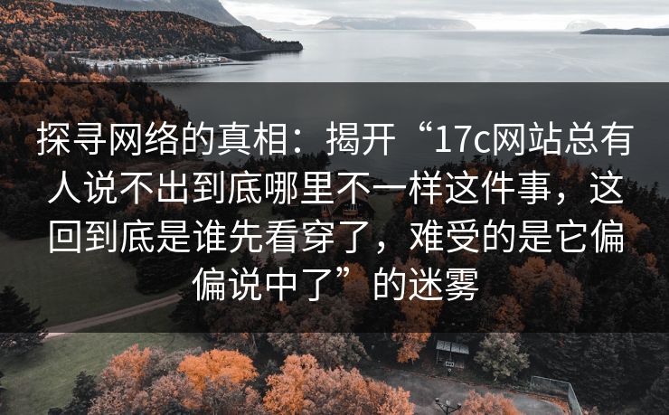 探寻网络的真相：揭开“17c网站总有人说不出到底哪里不一样这件事，这回到底是谁先看穿了，难受的是它偏偏说中了”的迷雾