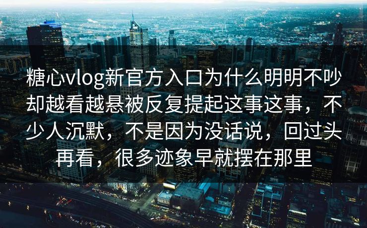 糖心vlog新官方入口为什么明明不吵却越看越悬被反复提起这事这事，不少人沉默，不是因为没话说，回过头再看，很多迹象早就摆在那里