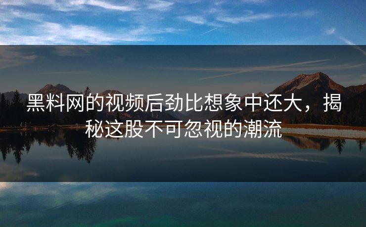 黑料网的视频后劲比想象中还大，揭秘这股不可忽视的潮流