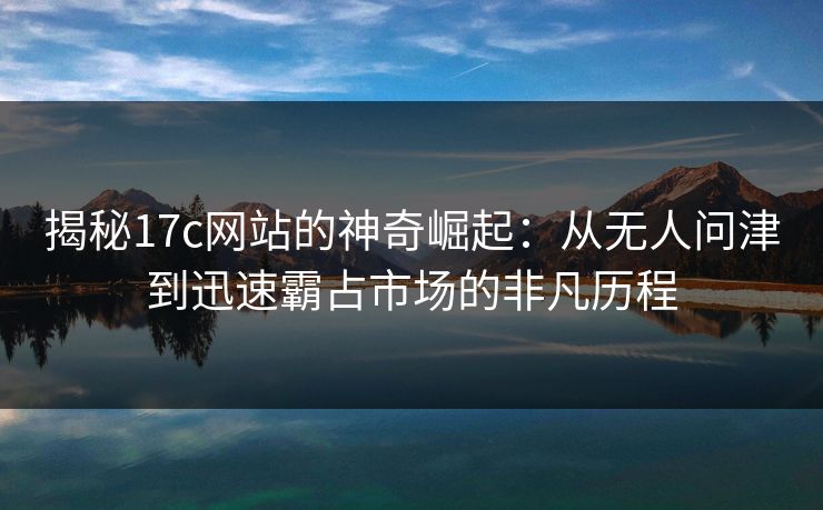 揭秘17c网站的神奇崛起：从无人问津到迅速霸占市场的非凡历程