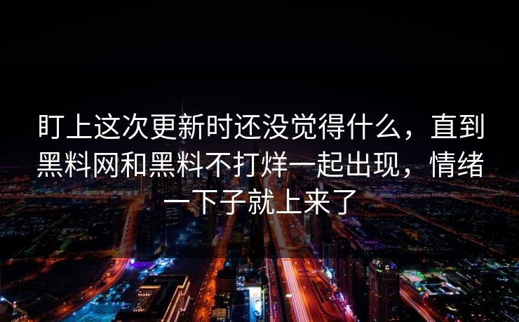 盯上这次更新时还没觉得什么，直到黑料网和黑料不打烊一起出现，情绪一下子就上来了