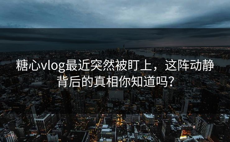 糖心vlog最近突然被盯上，这阵动静背后的真相你知道吗？