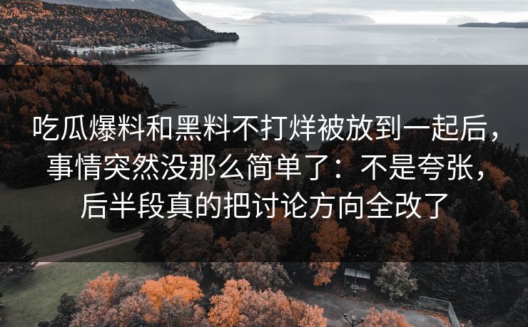 吃瓜爆料和黑料不打烊被放到一起后，事情突然没那么简单了：不是夸张，后半段真的把讨论方向全改了