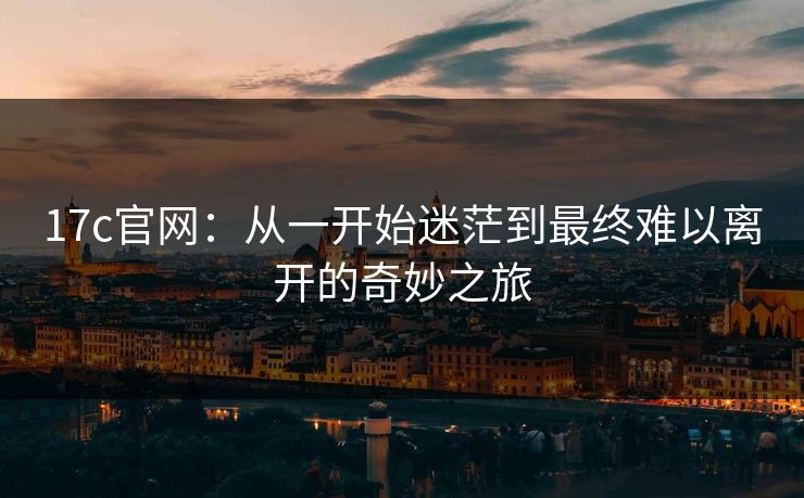 17c官网：从一开始迷茫到最终难以离开的奇妙之旅