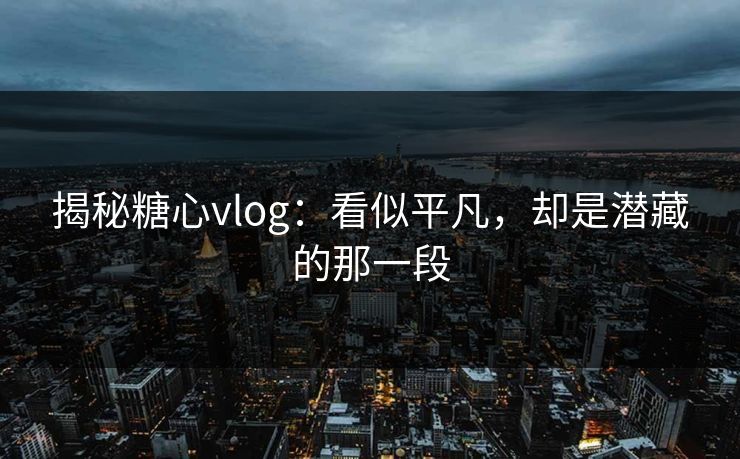 揭秘糖心vlog：看似平凡，却是潜藏的那一段
