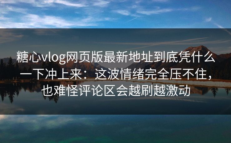 糖心vlog网页版最新地址到底凭什么一下冲上来：这波情绪完全压不住，也难怪评论区会越刷越激动