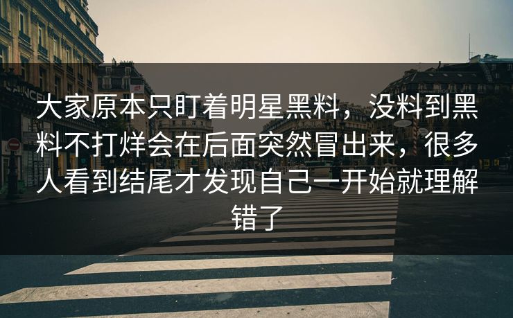 大家原本只盯着明星黑料，没料到黑料不打烊会在后面突然冒出来，很多人看到结尾才发现自己一开始就理解错了